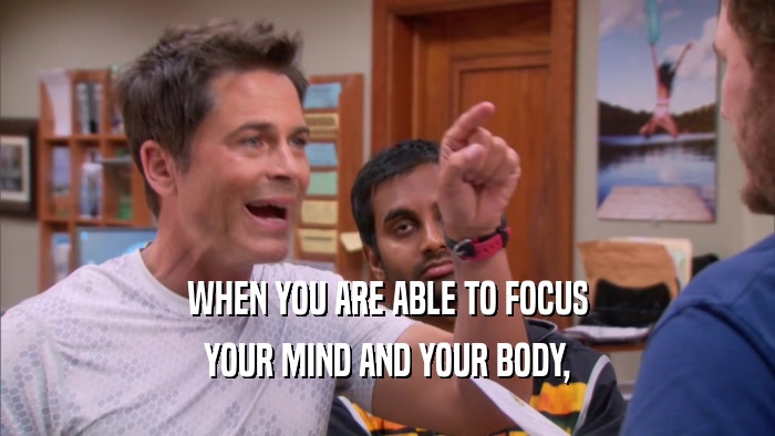 WHEN YOU ARE ABLE TO FOCUS YOUR MIND AND YOUR BODY, 