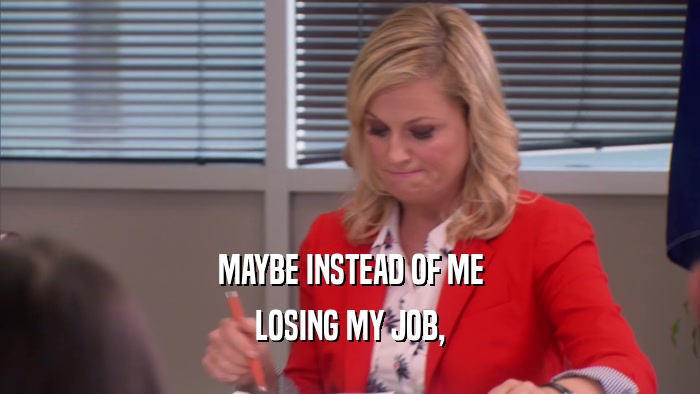 MAYBE INSTEAD OF ME LOSING MY JOB, 