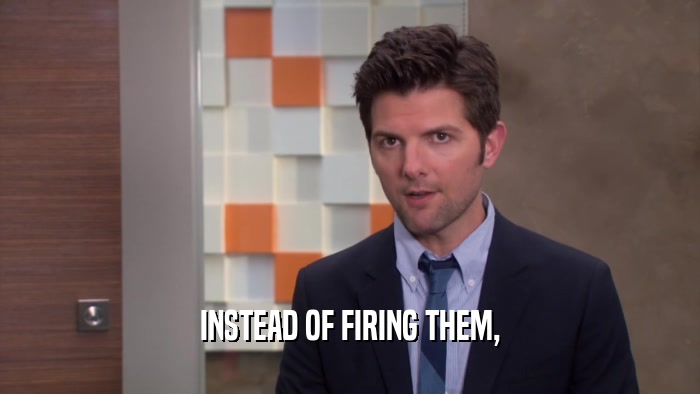 INSTEAD OF FIRING THEM,  