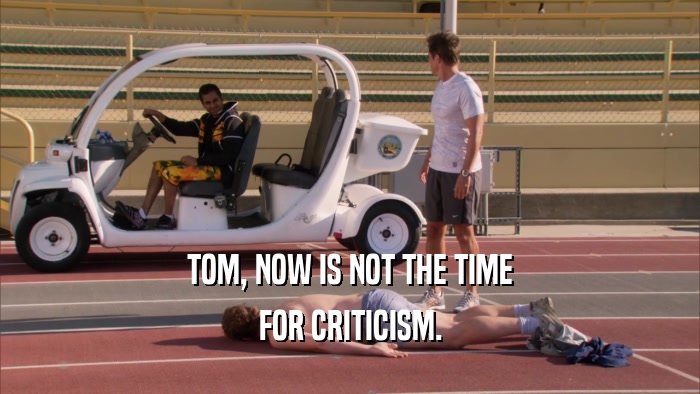 TOM, NOW IS NOT THE TIME FOR CRITICISM. 