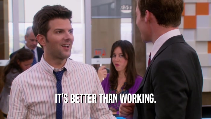 IT'S BETTER THAN WORKING.  
