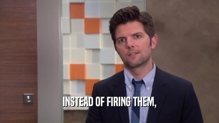 INSTEAD OF FIRING THEM,  