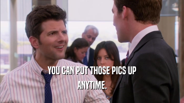 YOU CAN PUT THOSE PICS UP ANYTIME. 