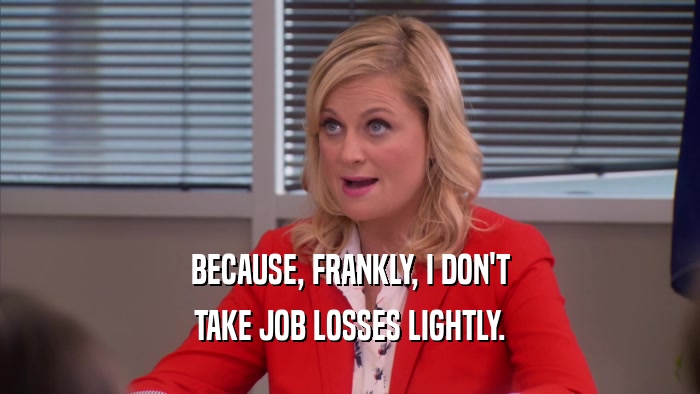 BECAUSE, FRANKLY, I DON'T TAKE JOB LOSSES LIGHTLY. 