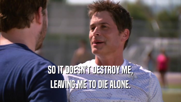 SO IT DOESN'T DESTROY ME, LEAVING ME TO DIE ALONE. 