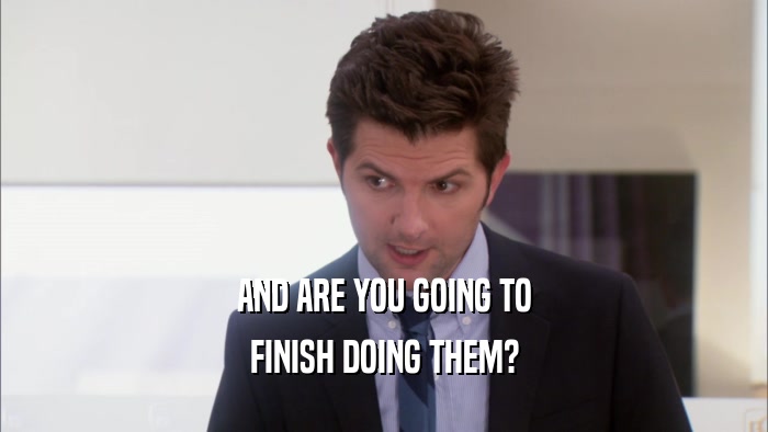 AND ARE YOU GOING TO FINISH DOING THEM? 