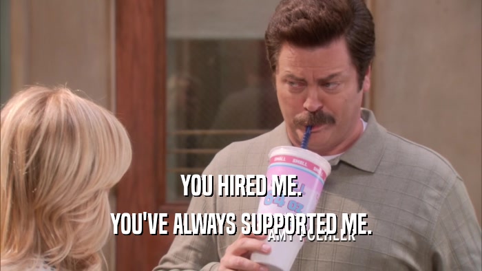 YOU HIRED ME. YOU'VE ALWAYS SUPPORTED ME. 