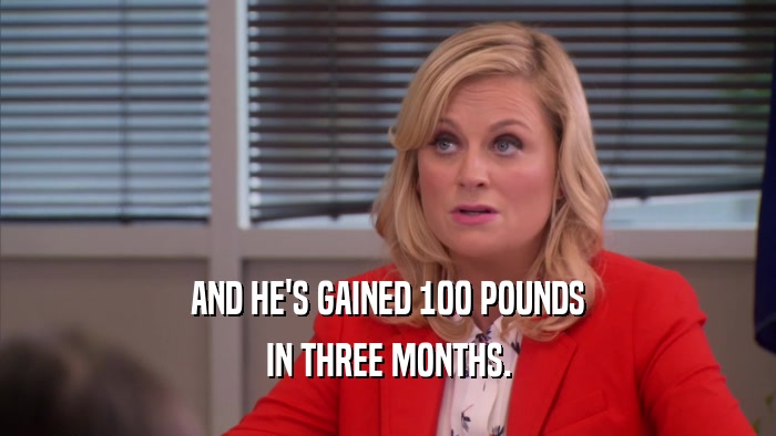 AND HE'S GAINED 100 POUNDS IN THREE MONTHS. 