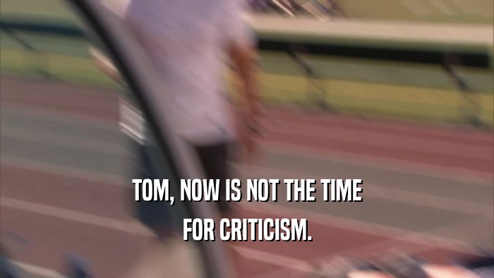 TOM, NOW IS NOT THE TIME FOR CRITICISM. 