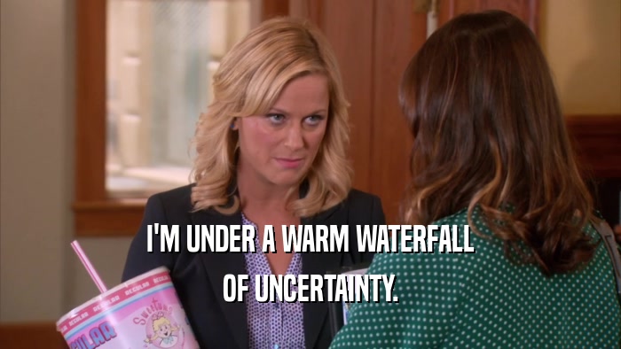 I'M UNDER A WARM WATERFALL OF UNCERTAINTY. 
