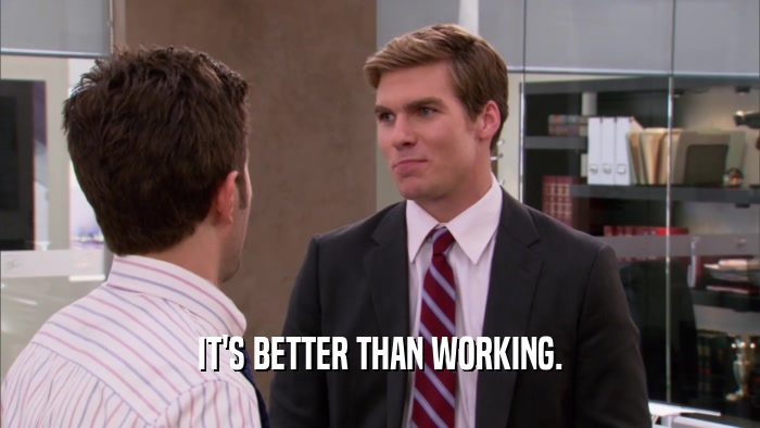 IT'S BETTER THAN WORKING.  