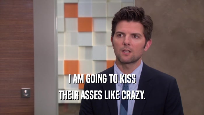 I AM GOING TO KISS THEIR ASSES LIKE CRAZY. 