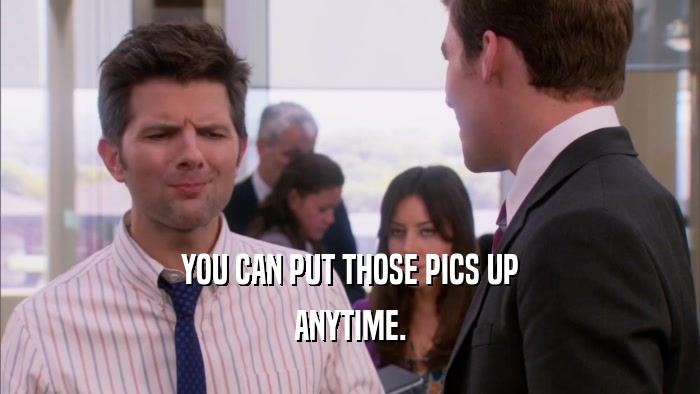 YOU CAN PUT THOSE PICS UP ANYTIME. 