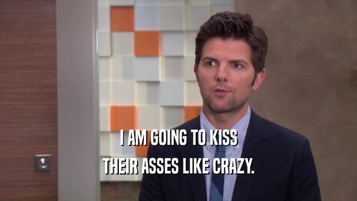 I AM GOING TO KISS THEIR ASSES LIKE CRAZY. 