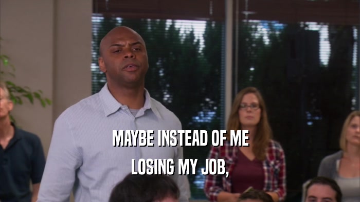 MAYBE INSTEAD OF ME LOSING MY JOB, 