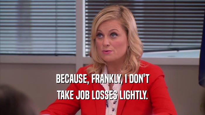 BECAUSE, FRANKLY, I DON'T TAKE JOB LOSSES LIGHTLY. 