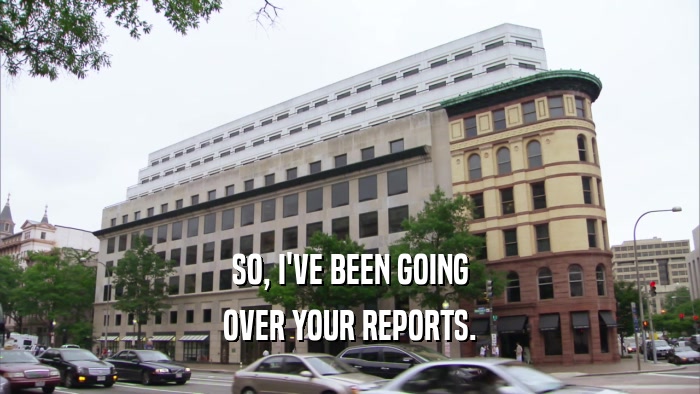 SO, I'VE BEEN GOING OVER YOUR REPORTS. 