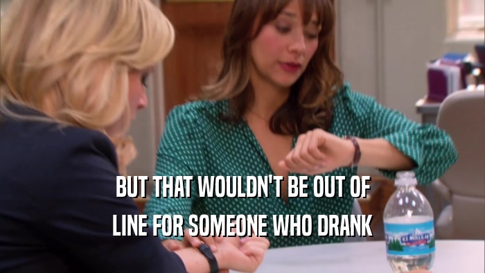 BUT THAT WOULDN'T BE OUT OF LINE FOR SOMEONE WHO DRANK 