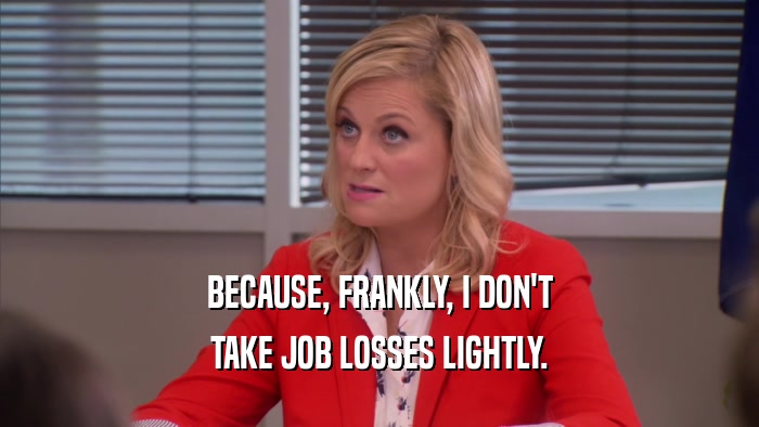 BECAUSE, FRANKLY, I DON'T TAKE JOB LOSSES LIGHTLY. 