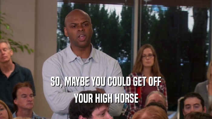 SO, MAYBE YOU COULD GET OFF YOUR HIGH HORSE 