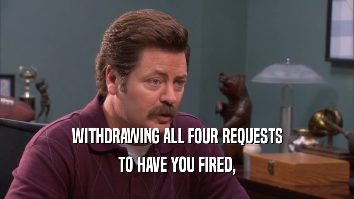 WITHDRAWING ALL FOUR REQUESTS
 TO HAVE YOU FIRED,
 