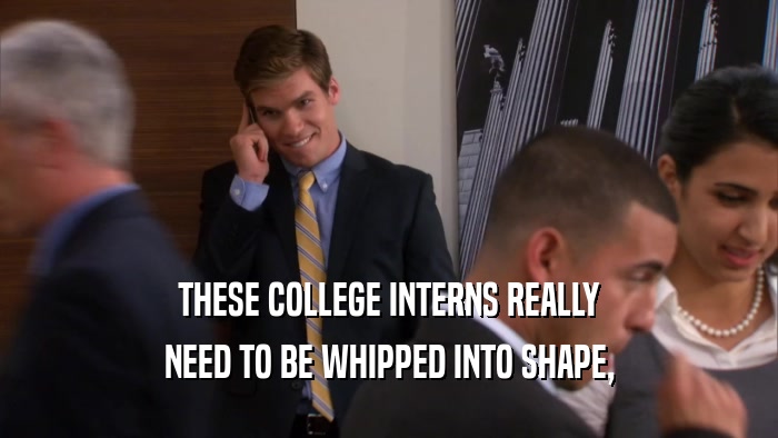 THESE COLLEGE INTERNS REALLY
 NEED TO BE WHIPPED INTO SHAPE,
 