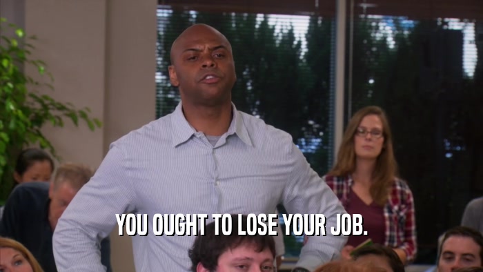 YOU OUGHT TO LOSE YOUR JOB.  