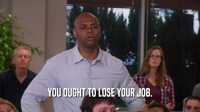 YOU OUGHT TO LOSE YOUR JOB.  