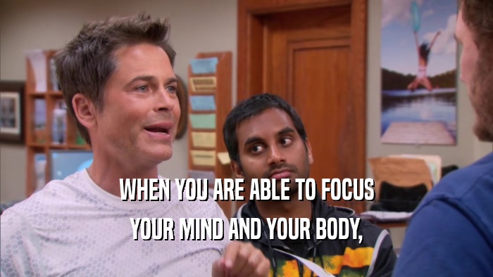 WHEN YOU ARE ABLE TO FOCUS YOUR MIND AND YOUR BODY, 