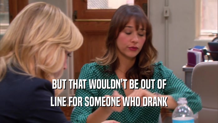 BUT THAT WOULDN'T BE OUT OF LINE FOR SOMEONE WHO DRANK 