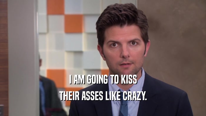 I AM GOING TO KISS THEIR ASSES LIKE CRAZY. 