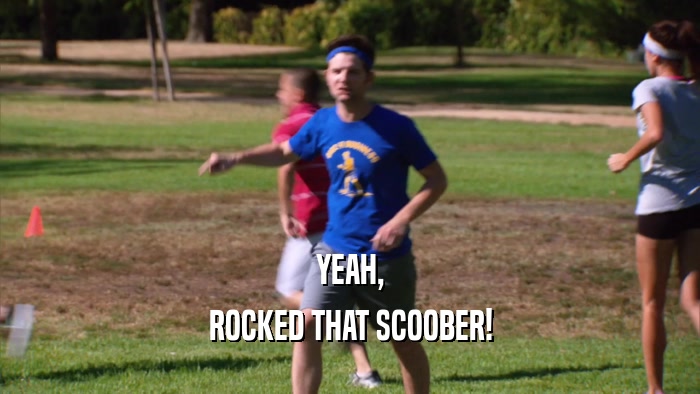 YEAH, ROCKED THAT SCOOBER! 