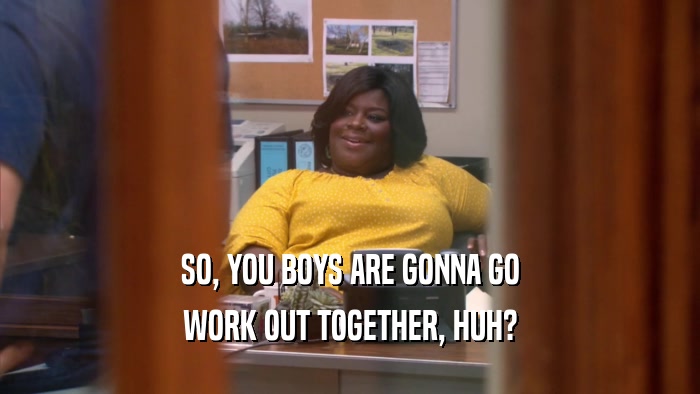 SO, YOU BOYS ARE GONNA GO WORK OUT TOGETHER, HUH? 