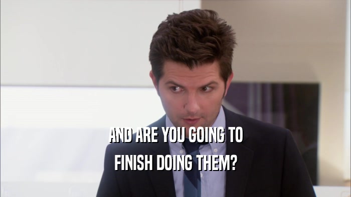 AND ARE YOU GOING TO FINISH DOING THEM? 