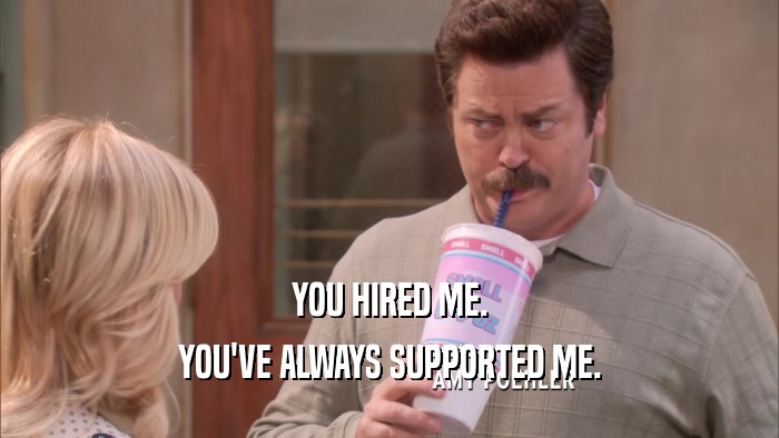 YOU HIRED ME. YOU'VE ALWAYS SUPPORTED ME. 