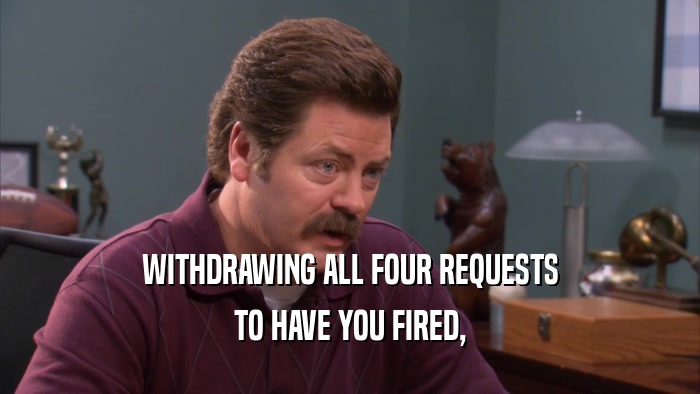WITHDRAWING ALL FOUR REQUESTS
 TO HAVE YOU FIRED,
 