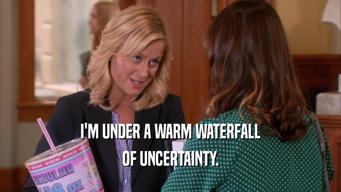 I'M UNDER A WARM WATERFALL OF UNCERTAINTY. 