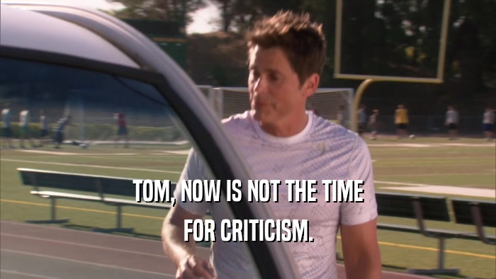 TOM, NOW IS NOT THE TIME FOR CRITICISM. 
