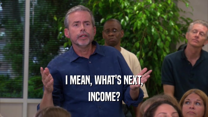 I MEAN, WHAT'S NEXT, INCOME? 