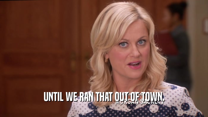 UNTIL WE RAN THAT OUT OF TOWN.  
