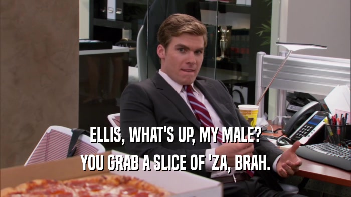 ELLIS, WHAT'S UP, MY MALE? YOU GRAB A SLICE OF 'ZA, BRAH. 