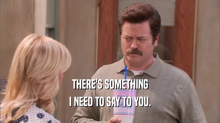 THERE'S SOMETHING I NEED TO SAY TO YOU. 