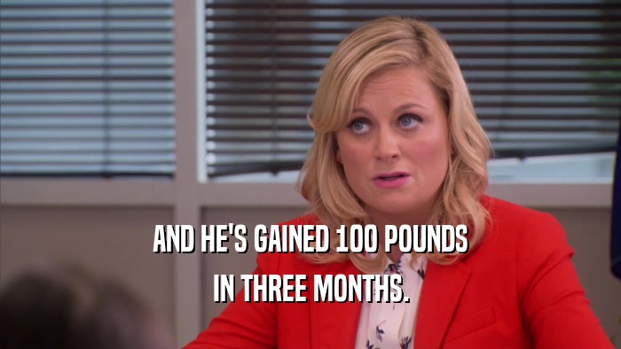 AND HE'S GAINED 100 POUNDS IN THREE MONTHS. 