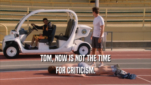 TOM, NOW IS NOT THE TIME FOR CRITICISM. 