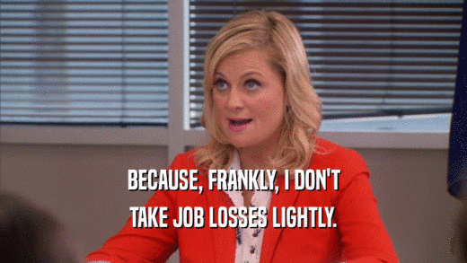 BECAUSE, FRANKLY, I DON'T TAKE JOB LOSSES LIGHTLY. 