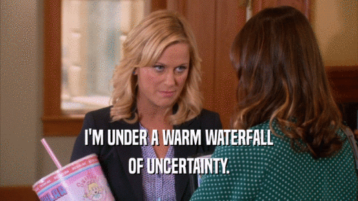 I'M UNDER A WARM WATERFALL OF UNCERTAINTY. 