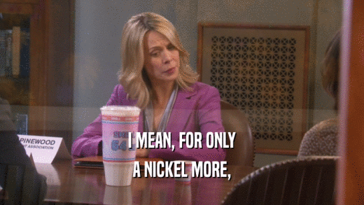 I MEAN, FOR ONLY A NICKEL MORE, 
