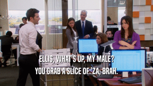 ELLIS, WHAT'S UP, MY MALE? YOU GRAB A SLICE OF 'ZA, BRAH. 