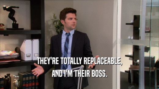 THEY'RE TOTALLY REPLACEABLE, AND I'M THEIR BOSS. 
