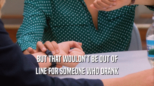 BUT THAT WOULDN'T BE OUT OF LINE FOR SOMEONE WHO DRANK 